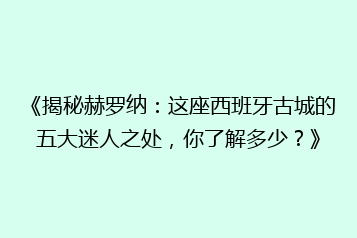 《揭秘赫罗纳：这座西班牙古城的五大迷人之处，你了解多少？》