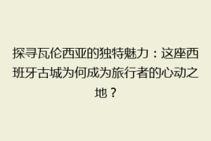 探寻瓦伦西亚的独特魅力：这座西班牙古城为何成为旅行者的心动之地？