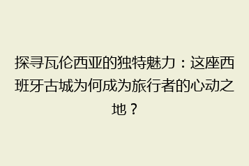 探寻瓦伦西亚的独特魅力：这座西班牙古城为何成为旅行者的心动之地？