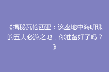 《揭秘瓦伦西亚:这座地中海明珠的五大必游之地,你准备好了吗?》