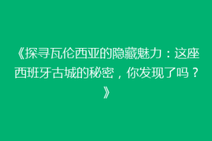 《探寻瓦伦西亚的隐藏魅力：这座西班牙古城的秘密，你发现了吗？》