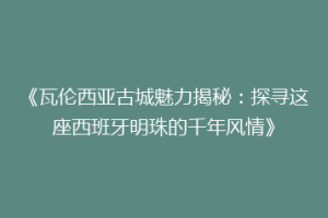 《瓦伦西亚古城魅力揭秘：探寻这座西班牙明珠的千年风情》