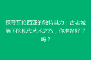 探寻瓦伦西亚的独特魅力：古老城墙下的现代艺术之旅，你准备好了吗？