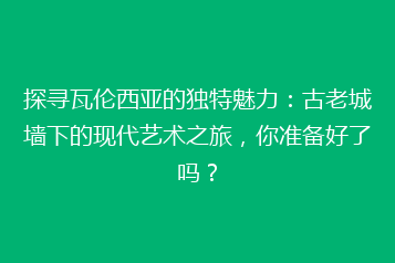探寻瓦伦西亚的独特魅力：古老城墙下的现代艺术之旅，你准备好了吗？