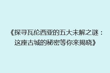 《探寻瓦伦西亚的五大未解之谜：这座古城的秘密等你来揭晓》