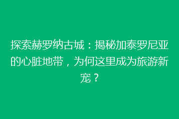 探索赫罗纳古城：揭秘加泰罗尼亚的心脏地带，为何这里成为旅游新宠？