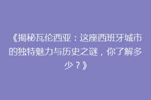 《揭秘瓦伦西亚：这座西班牙城市的独特魅力与历史之谜，你了解多少？》