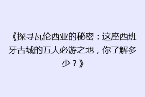 《探寻瓦伦西亚的秘密：这座西班牙古城的五大必游之地，你了解多少？》