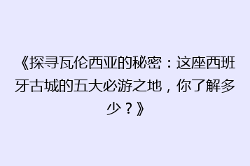 《探寻瓦伦西亚的秘密:这座西班牙古城的五大必游之地,你了解多少?》
