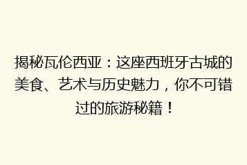 揭秘瓦伦西亚:这座西班牙古城的美食、艺术与历史魅力,你不可错过的旅游秘籍!