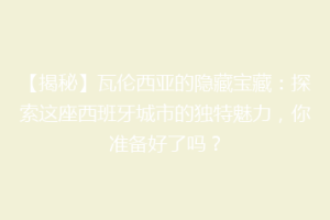 【揭秘】瓦伦西亚的隐藏宝藏：探索这座西班牙城市的独特魅力，你准备好了吗？