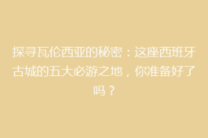探寻瓦伦西亚的秘密：这座西班牙古城的五大必游之地，你准备好了吗？