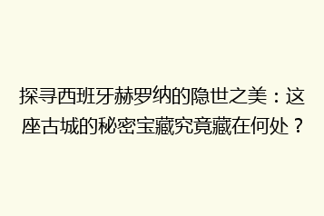探寻西班牙赫罗纳的隐世之美:这座古城的秘密宝藏究竟藏在何处?