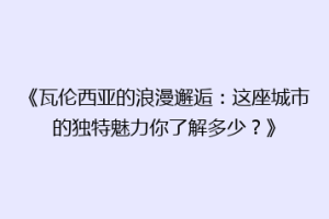 《瓦伦西亚的浪漫邂逅：这座城市的独特魅力你了解多少？》