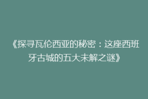 《探寻瓦伦西亚的秘密：这座西班牙古城的五大未解之谜》