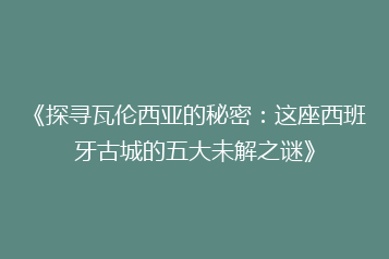 《探寻瓦伦西亚的秘密：这座西班牙古城的五大未解之谜》