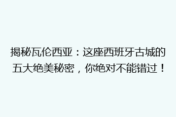 揭秘瓦伦西亚：这座西班牙古城的五大绝美秘密，你绝对不能错过！