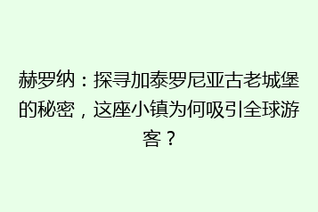 赫罗纳：探寻加泰罗尼亚古老城堡的秘密，这座小镇为何吸引全球游客？