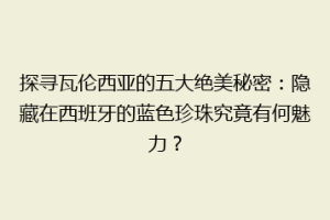 探寻瓦伦西亚的五大绝美秘密：隐藏在西班牙的蓝色珍珠究竟有何魅力？