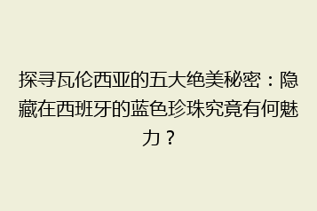 探寻瓦伦西亚的五大绝美秘密:隐藏在西班牙的蓝色珍珠究竟有何魅力?