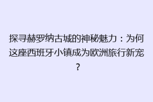探寻赫罗纳古城的神秘魅力：为何这座西班牙小镇成为欧洲旅行新宠？