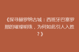 《探寻赫罗纳古城：西班牙巴塞罗那的璀璨明珠，为何如此引人入胜？》