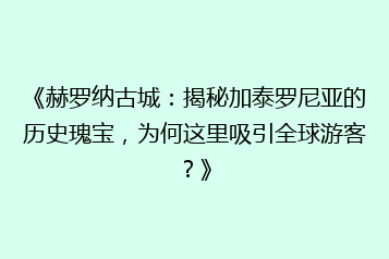 《赫罗纳古城:揭秘加泰罗尼亚的历史瑰宝,为何这里吸引全球游客?》