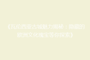 《瓦伦西亚古城魅力揭秘：隐藏的欧洲文化瑰宝等你探索》