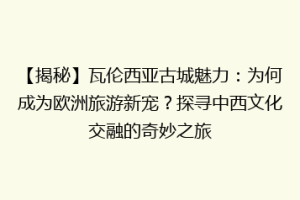 【揭秘】瓦伦西亚古城魅力：为何成为欧洲旅游新宠？探寻中西文化交融的奇妙之旅