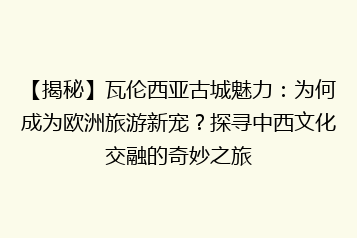 【揭秘】瓦伦西亚古城魅力：为何成为欧洲旅游新宠？探寻中西文化交融的奇妙之旅