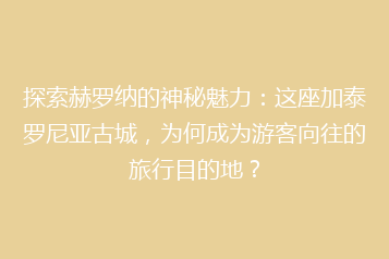 探索赫罗纳的神秘魅力:这座加泰罗尼亚古城,为何成为游客向往的旅行目的地?