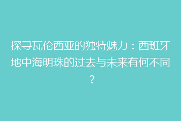 探寻瓦伦西亚的独特魅力:西班牙地中海明珠的过去与未来有何不同?