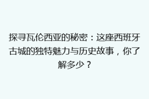 探寻瓦伦西亚的秘密：这座西班牙古城的独特魅力与历史故事，你了解多少？
