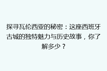 探寻瓦伦西亚的秘密：这座西班牙古城的独特魅力与历史故事，你了解多少？