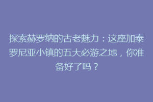 探索赫罗纳的古老魅力：这座加泰罗尼亚小镇的五大必游之地，你准备好了吗？