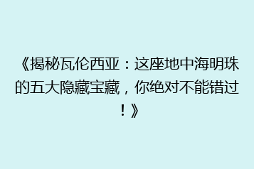 《揭秘瓦伦西亚：这座地中海明珠的五大隐藏宝藏，你绝对不能错过！》