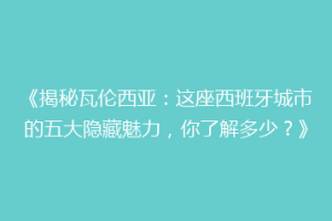 《揭秘瓦伦西亚：这座西班牙城市的五大隐藏魅力，你了解多少？》