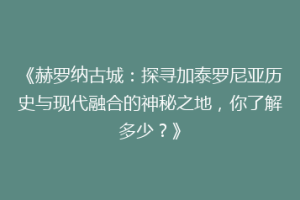 《赫罗纳古城：探寻加泰罗尼亚历史与现代融合的神秘之地，你了解多少？》