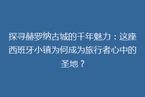 探寻赫罗纳古城的千年魅力：这座西班牙小镇为何成为旅行者心中的圣地？