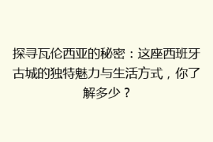 探寻瓦伦西亚的秘密：这座西班牙古城的独特魅力与生活方式，你了解多少？