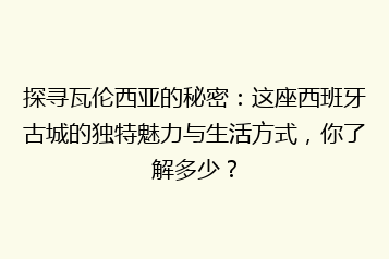 探寻瓦伦西亚的秘密:这座西班牙古城的独特魅力与生活方式,你了解多少?