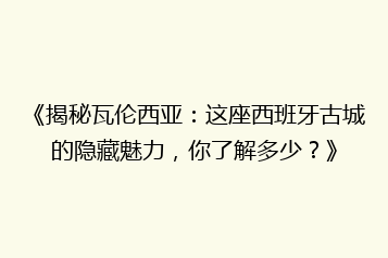 《揭秘瓦伦西亚：这座西班牙古城的隐藏魅力，你了解多少？》