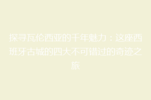 探寻瓦伦西亚的千年魅力：这座西班牙古城的四大不可错过的奇迹之旅