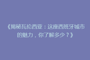 《揭秘瓦伦西亚：这座西班牙城市的魅力，你了解多少？》