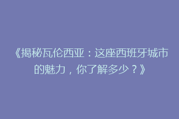 《揭秘瓦伦西亚：这座西班牙城市的魅力，你了解多少？》