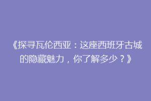 《探寻瓦伦西亚：这座西班牙古城的隐藏魅力，你了解多少？》