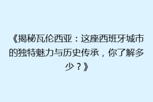 《揭秘瓦伦西亚：这座西班牙城市的独特魅力与历史传承，你了解多少？》
