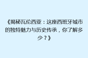 《揭秘瓦伦西亚：这座西班牙城市的独特魅力与历史传承，你了解多少？》