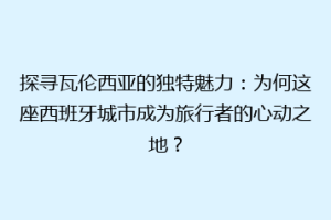 探寻瓦伦西亚的独特魅力：为何这座西班牙城市成为旅行者的心动之地？