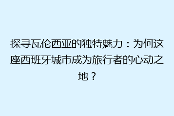 探寻瓦伦西亚的独特魅力:为何这座西班牙城市成为旅行者的心动之地?